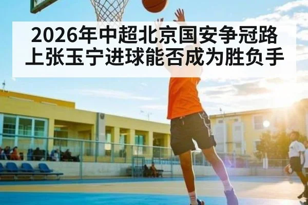 2026年中超北京国安争冠路上张玉宁进球能否成为胜负手（jjb）