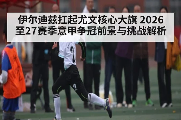 伊尔迪兹扛起尤文核心大旗 2026至27赛季意甲争冠前景与挑战解析 | jjb